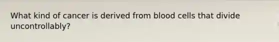 What kind of cancer is derived from blood cells that divide uncontrollably?