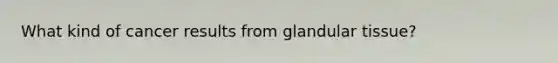 What kind of cancer results from glandular tissue?