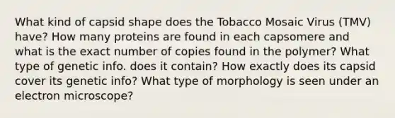 What kind of capsid shape does the Tobacco Mosaic Virus (TMV) have? How many proteins are found in each capsomere and what is the exact number of copies found in the polymer? What type of genetic info. does it contain? How exactly does its capsid cover its genetic info? What type of morphology is seen under an electron microscope?