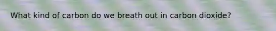 What kind of carbon do we breath out in carbon dioxide?