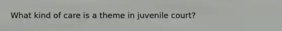 What kind of care is a theme in juvenile court?