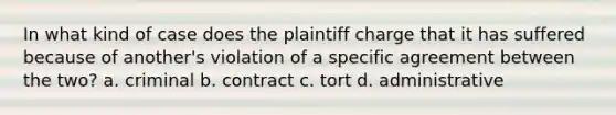 In what kind of case does the plaintiff charge that it has suffered because of another's violation of a specific agreement between the two? a. criminal b. contract c. tort d. administrative