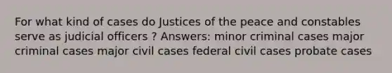 For what kind of cases do Justices of the peace and constables serve as judicial officers ? Answers: minor criminal cases major criminal cases major civil cases federal civil cases probate cases