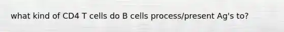 what kind of CD4 T cells do B cells process/present Ag's to?