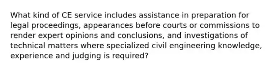 What kind of CE service includes assistance in preparation for legal proceedings, appearances before courts or commissions to render expert opinions and conclusions, and investigations of technical matters where specialized civil engineering knowledge, experience and judging is required?