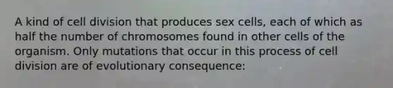 A kind of cell division that produces sex cells, each of which as half the number of chromosomes found in other cells of the organism. Only mutations that occur in this process of cell division are of evolutionary consequence: