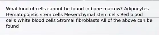 What kind of cells cannot be found in bone marrow? Adipocytes Hematopoietic stem cells Mesenchymal stem cells Red blood cells White blood cells Stromal fibroblasts All of the above can be found