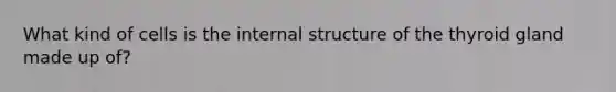 What kind of cells is the internal structure of the thyroid gland made up of?