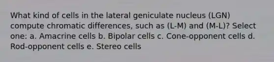 What kind of cells in the lateral geniculate nucleus (LGN) compute chromatic differences, such as (L-M) and (M-L)? Select one: a. Amacrine cells b. Bipolar cells c. Cone-opponent cells d. Rod-opponent cells e. Stereo cells