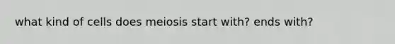 what kind of cells does meiosis start with? ends with?