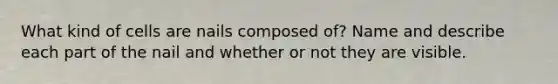 What kind of cells are nails composed of? Name and describe each part of the nail and whether or not they are visible.