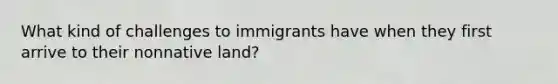 What kind of challenges to immigrants have when they first arrive to their nonnative land?