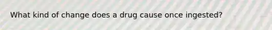 What kind of change does a drug cause once ingested?