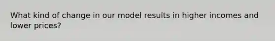 What kind of change in our model results in higher incomes and lower prices?