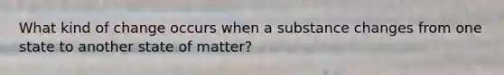 What kind of change occurs when a substance changes from one state to another state of matter?