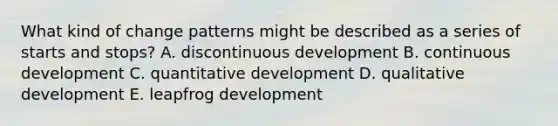 What kind of change patterns might be described as a series of starts and stops? A. discontinuous development B. continuous development C. quantitative development D. qualitative development E. leapfrog development