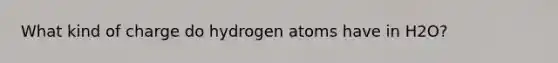 What kind of charge do hydrogen atoms have in H2O?