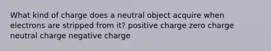 What kind of charge does a neutral object acquire when electrons are stripped from it? positive charge zero charge neutral charge negative charge