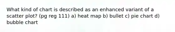 What kind of chart is described as an enhanced variant of a scatter plot? (pg reg 111) a) heat map b) bullet c) pie chart d) bubble chart