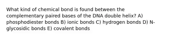 What kind of chemical bond is found between the complementary paired bases of the DNA double helix? A) phosphodiester bonds B) ionic bonds C) hydrogen bonds D) N-glycosidic bonds E) covalent bonds