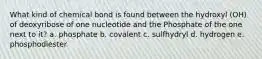 What kind of chemical bond is found between the hydroxyl (OH) of deoxyribose of one nucleotide and the Phosphate of the one next to it? a. phosphate b. covalent c. sulfhydryl d. hydrogen e. phosphodiester