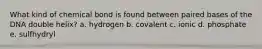 What kind of chemical bond is found between paired bases of the DNA double helix? a. hydrogen b. covalent c. ionic d. phosphate e. sulfhydryl