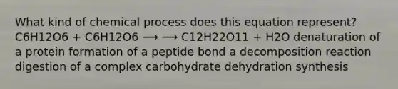 What kind of chemical process does this equation represent? C6H12O6 + C6H12O6 ⟶ ⟶ C12H22O11 + H2O denaturation of a protein formation of a peptide bond a decomposition reaction digestion of a complex carbohydrate dehydration synthesis