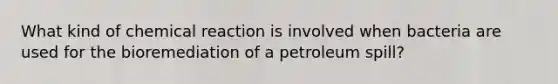 What kind of chemical reaction is involved when bacteria are used for the bioremediation of a petroleum spill?