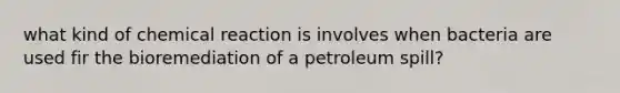 what kind of chemical reaction is involves when bacteria are used fir the bioremediation of a petroleum spill?