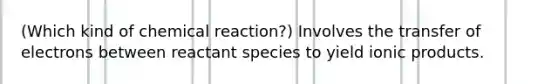 (Which kind of chemical reaction?) Involves the transfer of electrons between reactant species to yield ionic products.