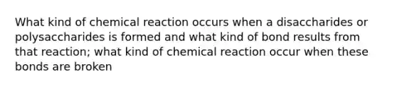 What kind of chemical reaction occurs when a disaccharides or polysaccharides is formed and what kind of bond results from that reaction; what kind of chemical reaction occur when these bonds are broken