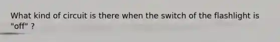 What kind of circuit is there when the switch of the flashlight is "off" ?