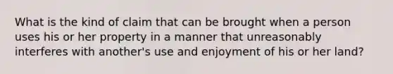 What is the kind of claim that can be brought when a person uses his or her property in a manner that unreasonably interferes with another's use and enjoyment of his or her land?