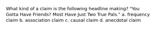 What kind of a claim is the following headline making? "You Gotta Have Friends? Most Have Just Two True Pals." a. frequency claim b. association claim c. causal claim d. anecdotal claim