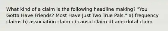 What kind of a claim is the following headline making? "You Gotta Have Friends? Most Have Just Two True Pals." a) frequency claims b) association claim c) causal claim d) anecdotal claim