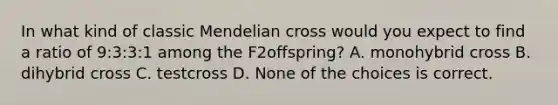 In what kind of classic Mendelian cross would you expect to find a ratio of 9:3:3:1 among the F2offspring? A. monohybrid cross B. dihybrid cross C. testcross D. None of the choices is correct.