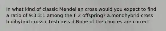 In what kind of classic Mendelian cross would you expect to find a ratio of 9:3:3:1 among the F 2 offspring? a.monohybrid cross b.dihybrid cross c.testcross d.None of the choices are correct.