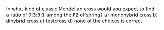 In what kind of classic Mendelian cross would you expect to find a ratio of 9:3:3:1 among the F2 offspring? a) monohybrid cross b) dihybrid cross c) testcross d) none of the choices is correct