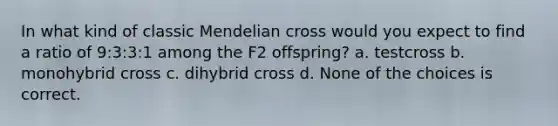 In what kind of classic Mendelian cross would you expect to find a ratio of 9:3:3:1 among the F2 offspring? a. testcross b. monohybrid cross c. dihybrid cross d. None of the choices is correct.