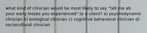 what kind of clinician would be most likely to say "tell me ab your early losses you experienced" to a client? a) psychodynamic clinician b) biological clinician c) cognitive behavioral clinician d) sociocultural clinician