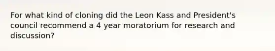 For what kind of cloning did the Leon Kass and President's council recommend a 4 year moratorium for research and discussion?