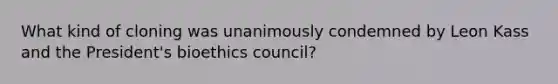 What kind of cloning was unanimously condemned by Leon Kass and the President's bioethics council?