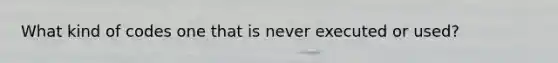 What kind of codes one that is never executed or used?