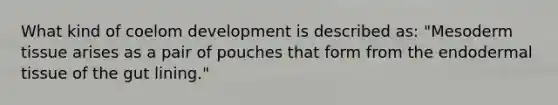 What kind of coelom development is described as: "Mesoderm tissue arises as a pair of pouches that form from the endo<a href='https://www.questionai.com/knowledge/kRKdINDJId-dermal-tissue' class='anchor-knowledge'>dermal tissue</a> of the gut lining."