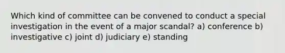 Which kind of committee can be convened to conduct a special investigation in the event of a major scandal? a) conference b) investigative c) joint d) judiciary e) standing