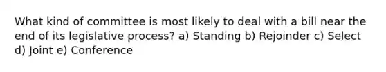 What kind of committee is most likely to deal with a bill near the end of its legislative process? a) Standing b) Rejoinder c) Select d) Joint e) Conference