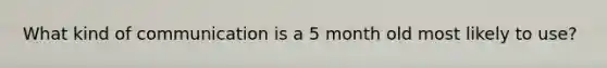 What kind of communication is a 5 month old most likely to use?