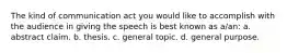 The kind of communication act you would like to accomplish with the audience in giving the speech is best known as a/an: a. abstract claim. b. thesis. c. general topic. d. general purpose.