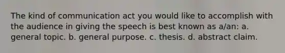 The kind of communication act you would like to accomplish with the audience in giving the speech is best known as a/an: a. general topic. b. general purpose. c. thesis. d. abstract claim.