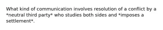 What kind of communication involves resolution of a conflict by a *neutral third party* who studies both sides and *imposes a settlement*.